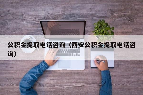 公积金提取电话咨询（西安公积金提取电话咨询）