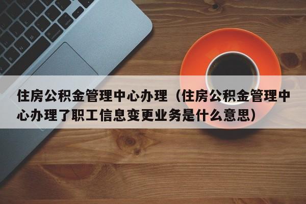 住房公积金管理中心办理（住房公积金管理中心办理了职工信息变更业务是什么意思）