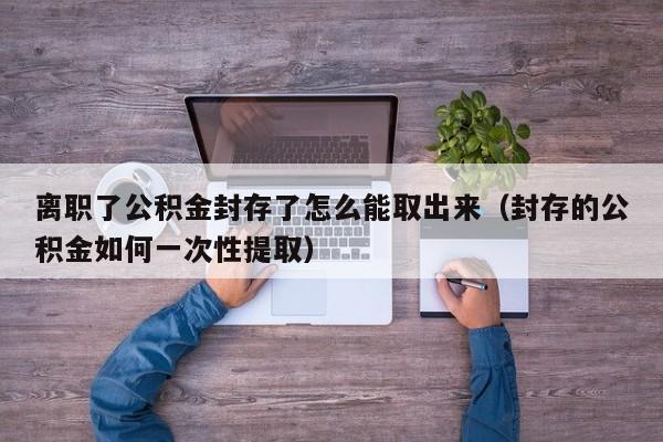 离职了公积金封存了怎么能取出来（封存的公积金如何一次性提取）