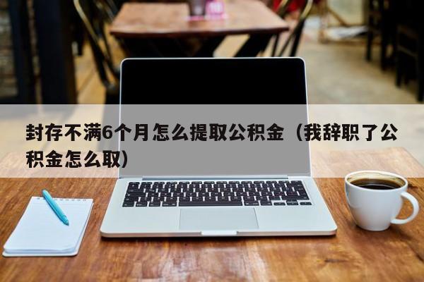 封存不满6个月怎么提取公积金（我辞职了公积金怎么取）