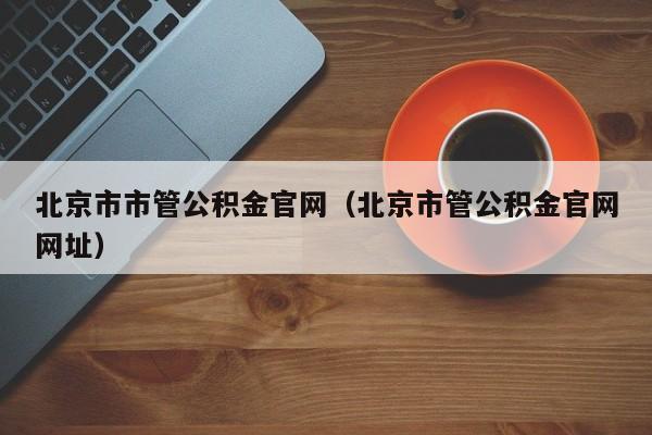 北京市市管公积金官网（北京市管公积金官网网址）