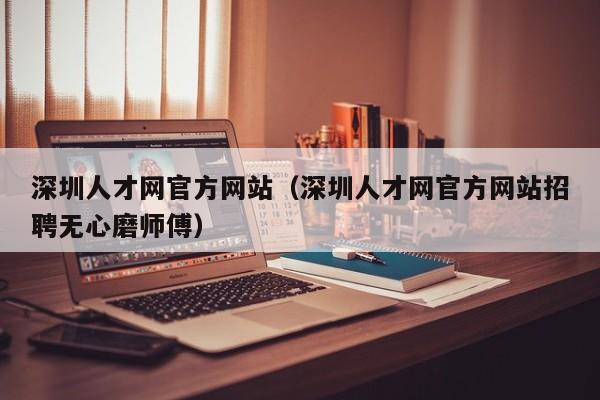 深圳人才网官方网站（深圳人才网官方网站招聘无心磨师傅）