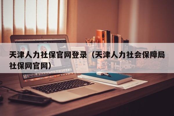 天津人力社保官网登录（天津人力社会保障局社保网官网）