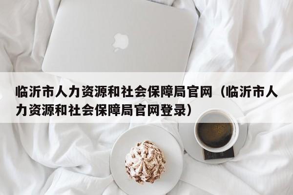 临沂市人力资源和社会保障局官网（临沂市人力资源和社会保障局官网登录）