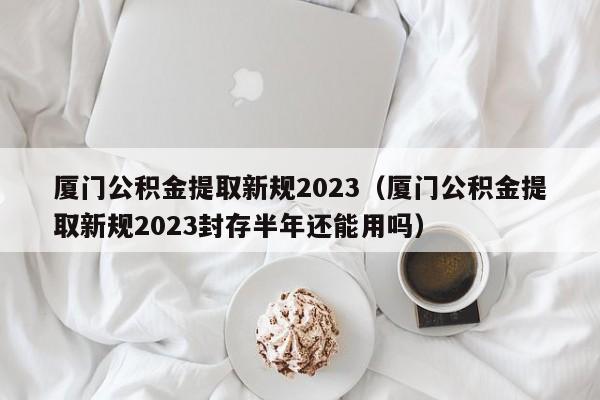 厦门公积金提取新规2023（厦门公积金提取新规2023封存半年还能用吗）