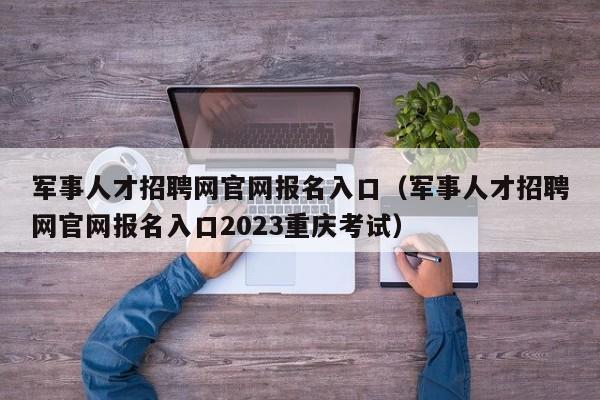 军事人才招聘网官网报名入口（军事人才招聘网官网报名入口2023重庆考试）