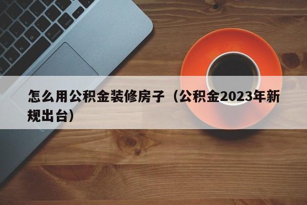 怎么用公积金装修房子（公积金2023年新规出台）