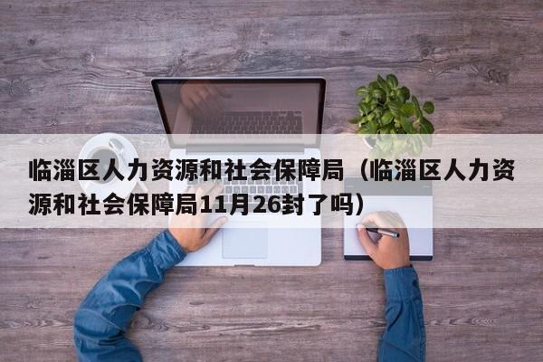 临淄区人力资源和社会保障局（临淄区人力资源和社会保障局11月26封了吗）