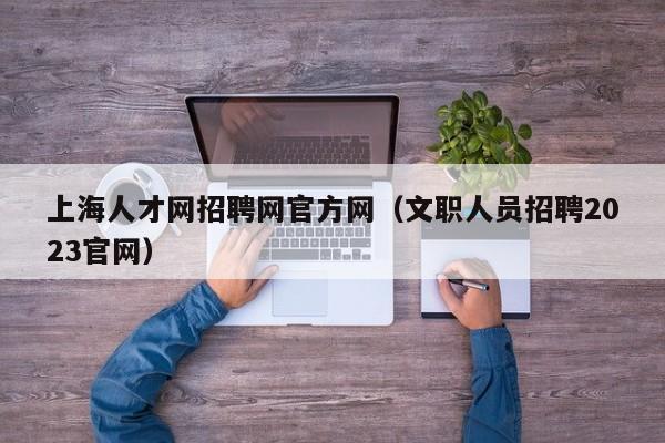 上海人才网招聘网官方网（文职人员招聘2023官网）