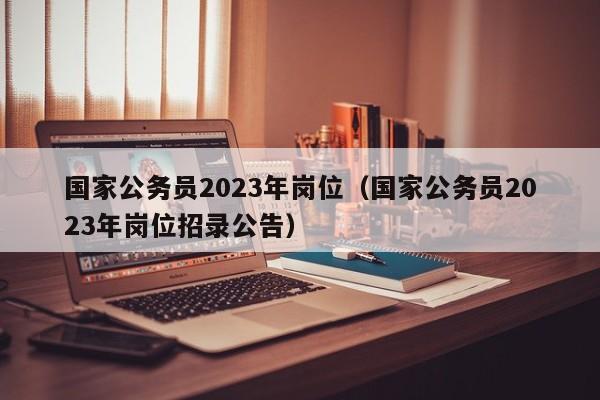 国家公务员2023年岗位（国家公务员2023年岗位招录公告）