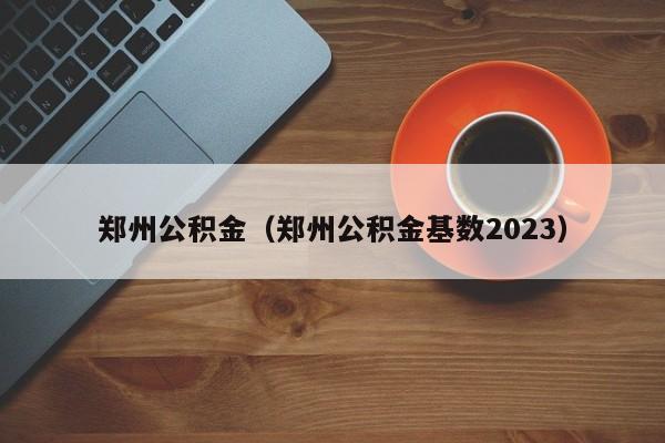 郑州公积金（郑州公积金基数2023）