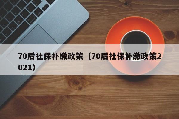 70后社保补缴政策（70后社保补缴政策2021）