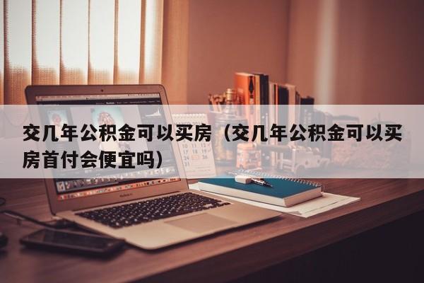 交几年公积金可以买房（交几年公积金可以买房首付会便宜吗）