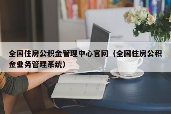 全国住房公积金管理中心官网（全国住房公积金业务管理系统）