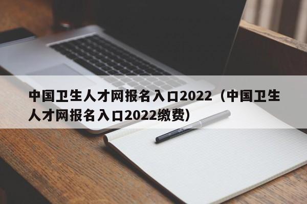 中国卫生人才网报名入口2022（中国卫生人才网报名入口2022缴费）