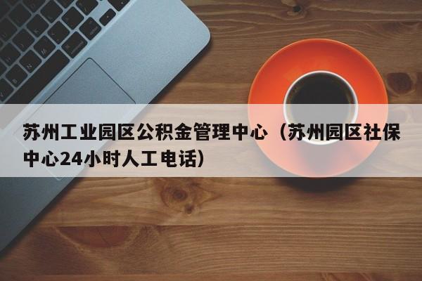 苏州工业园区公积金管理中心（苏州园区社保中心24小时人工电话）