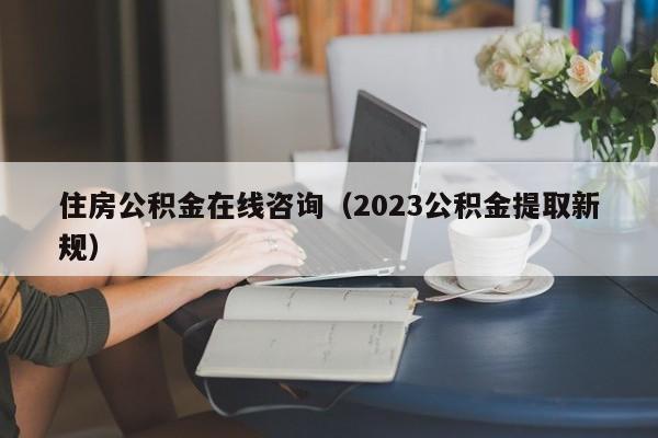 住房公积金在线咨询（2023公积金提取新规）