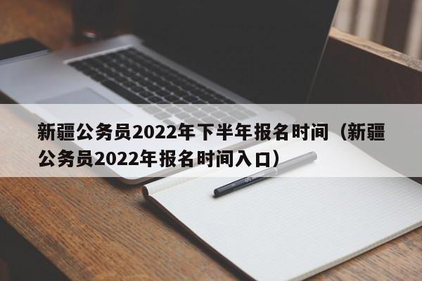 新疆公务员2022年下半年报名时间（新疆公务员2022年报名时间入口）