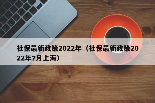 社保最新政策2022年（社保最新政策2022年7月上海）