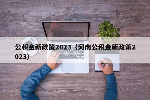 公积金新政策2023（河南公积金新政策2023）