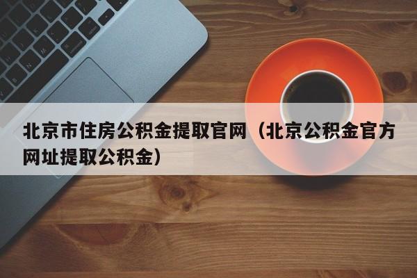 北京市住房公积金提取官网（北京公积金官方网址提取公积金）