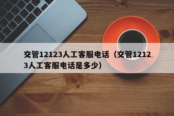 交管12123人工客服电话（交管12123人工客服电话是多少）