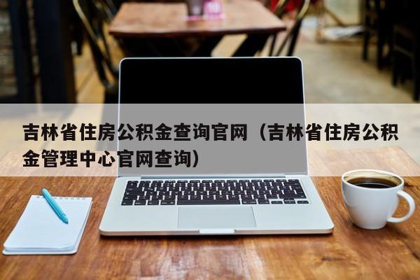 吉林省住房公积金查询官网（吉林省住房公积金管理中心官网查询）