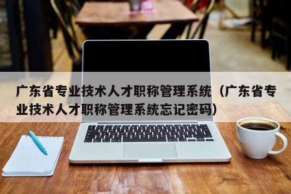 广东省专业技术人才职称管理系统（广东省专业技术人才职称管理系统忘记密码）