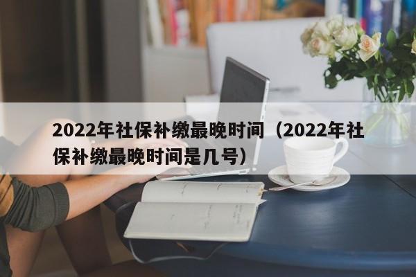 2022年社保补缴最晚时间（2022年社保补缴最晚时间是几号）