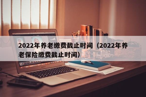 2022年养老缴费截止时间（2022年养老保险缴费截止时间）