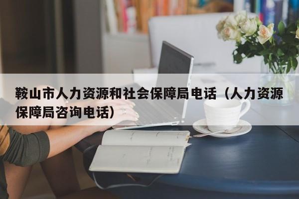 鞍山市人力资源和社会保障局电话（人力资源保障局咨询电话）