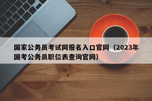 国家公务员考试网报名入口官网（2023年国考公务员职位表查询官网）