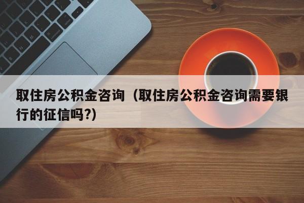 取住房公积金咨询（取住房公积金咨询需要银行的征信吗?）