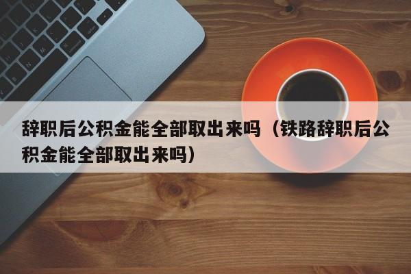 辞职后公积金能全部取出来吗（铁路辞职后公积金能全部取出来吗）