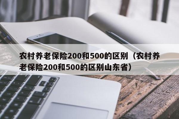 农村养老保险200和500的区别（农村养老保险200和500的区别山东省）