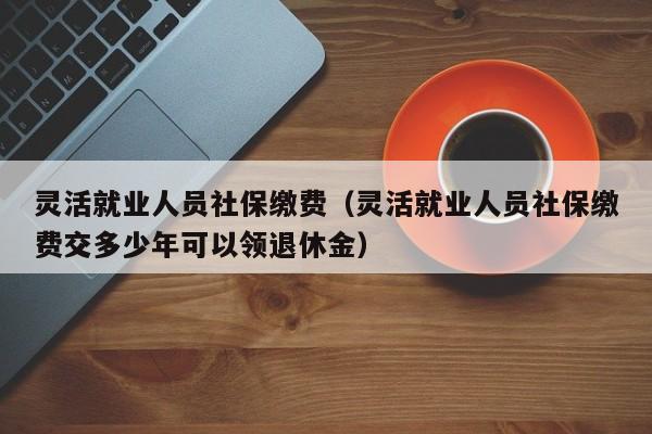 灵活就业人员社保缴费（灵活就业人员社保缴费交多少年可以领退休金）