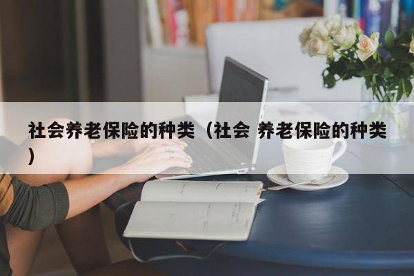 社会养老保险的种类（社会 养老保险的种类）