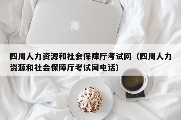 四川人力资源和社会保障厅考试网（四川人力资源和社会保障厅考试网电话）