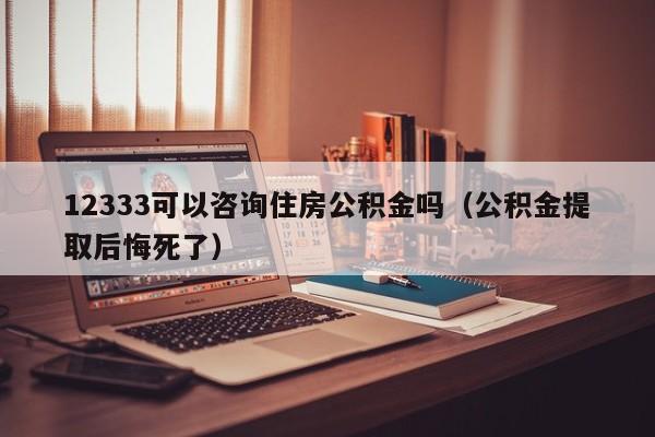 12333可以咨询住房公积金吗（公积金提取后悔死了）