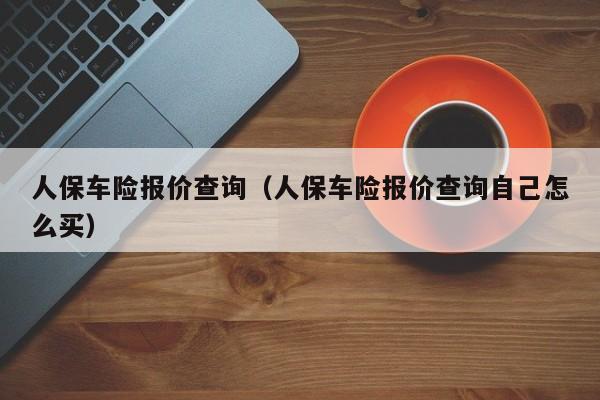 人保车险报价查询（人保车险报价查询自己怎么买）