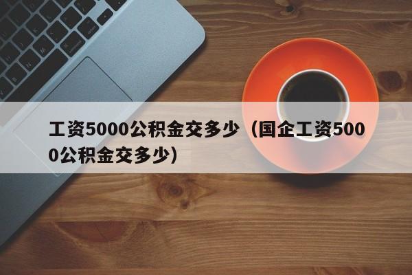 工资5000公积金交多少（国企工资5000公积金交多少）