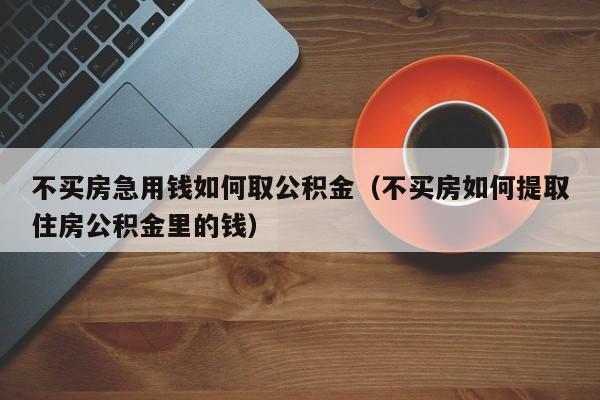 不买房急用钱如何取公积金（不买房如何提取住房公积金里的钱）