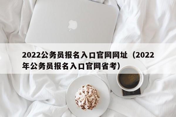 2022公务员报名入口官网网址（2022年公务员报名入口官网省考）