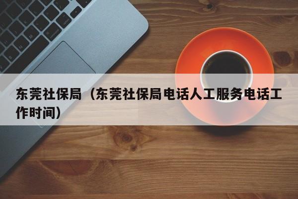 东莞社保局（东莞社保局电话人工服务电话工作时间）