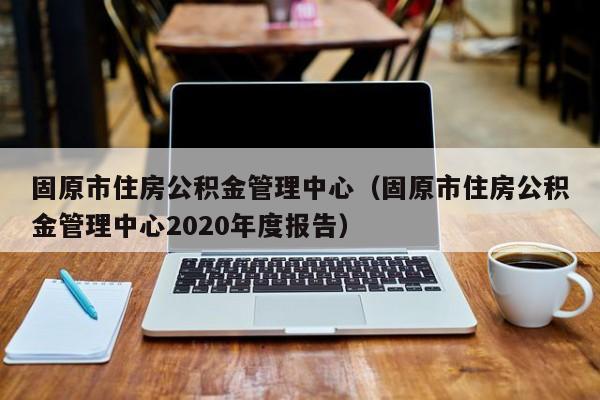 固原市住房公积金管理中心（固原市住房公积金管理中心2020年度报告）