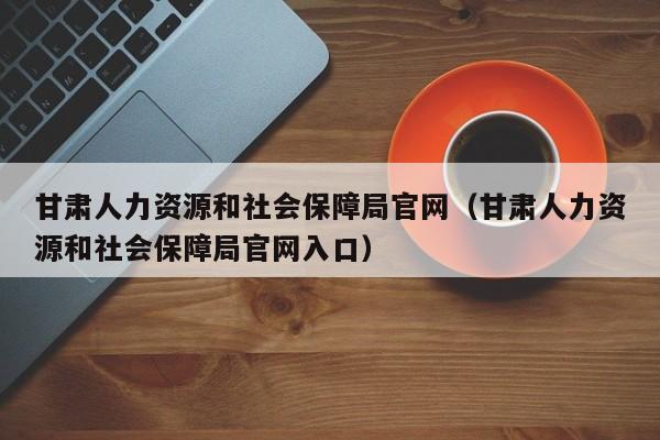 甘肃人力资源和社会保障局官网（甘肃人力资源和社会保障局官网入口）