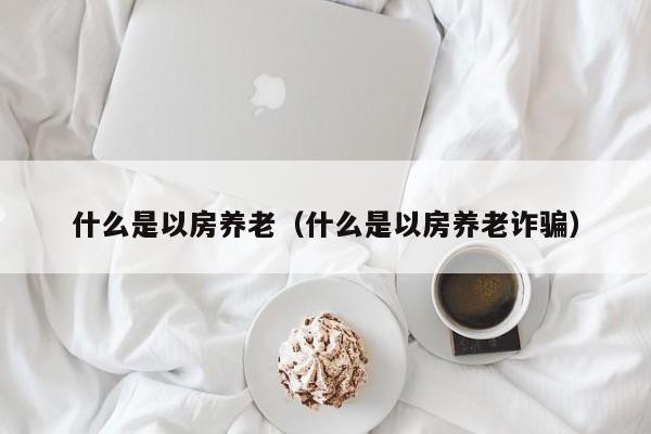 什么是以房养老（什么是以房养老诈骗）