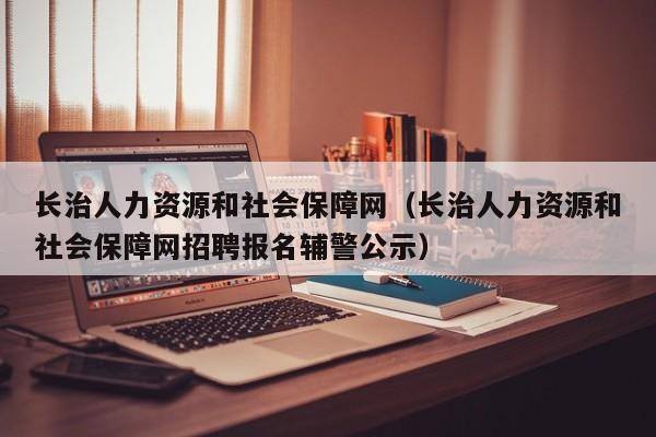 长治人力资源和社会保障网（长治人力资源和社会保障网招聘报名辅警公示）