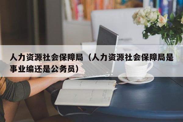 人力资源社会保障局（人力资源社会保障局是事业编还是公务员）