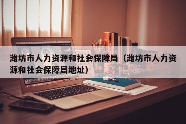 潍坊市人力资源和社会保障局（潍坊市人力资源和社会保障局地址）